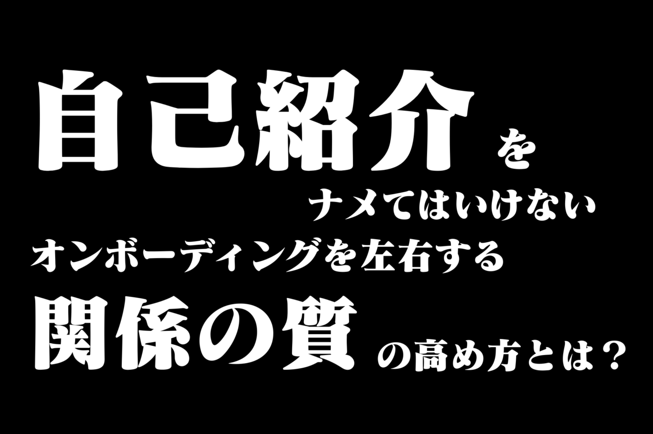 「自己紹介」をナメてはいけない ～オンボーディングを左右する「関係の質」の高め方とは？～