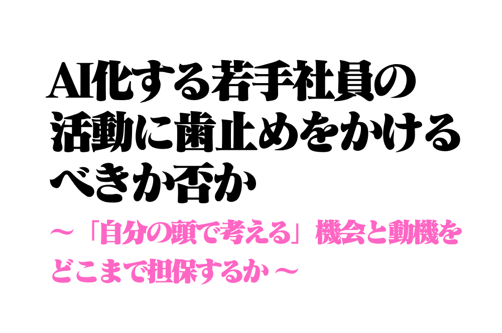 AI化する若手社員の活動に歯止めをかけるべきか否か ~「自分の頭で考える」機会と動機をどこまで担保するか~